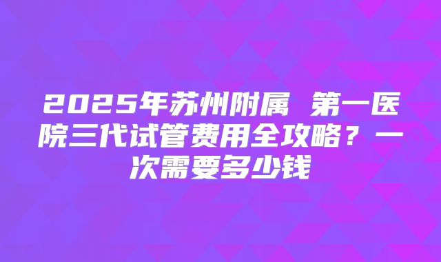 2025年苏州附属 第一医院三代试管费用全攻略？一次需要多少钱