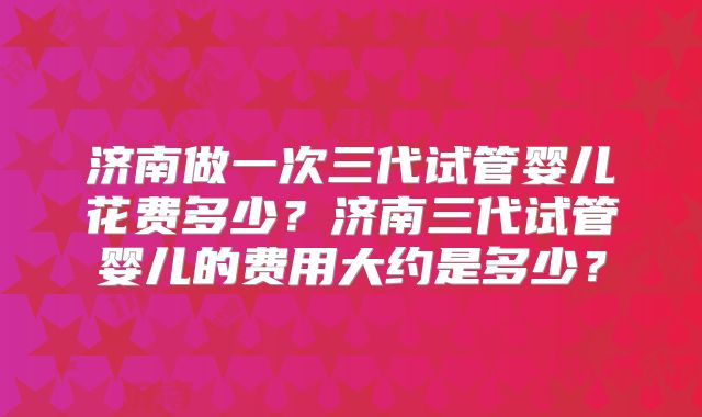 济南做一次三代试管婴儿花费多少?济南三代试管婴儿的费用大约是多少?