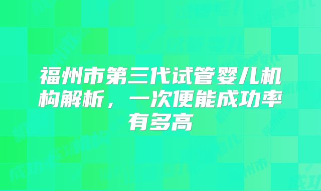 福州市第三代试管婴儿机构解析,一次便能成功率有多高