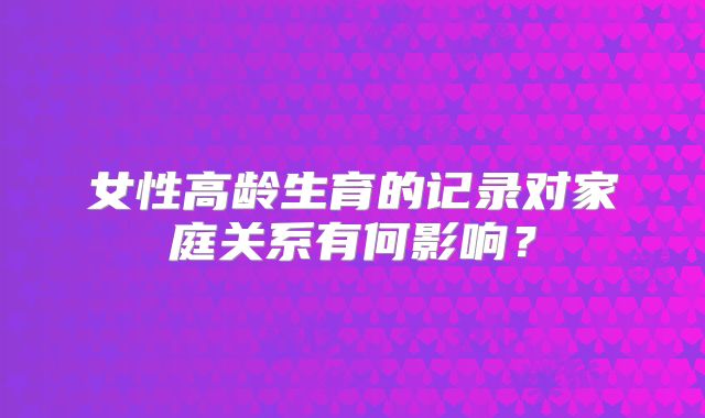 女性高龄生育的记录对家庭关系有何影响？