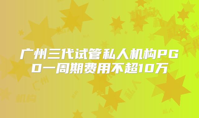 广州三代试管私人机构PGD一周期费用不超10万