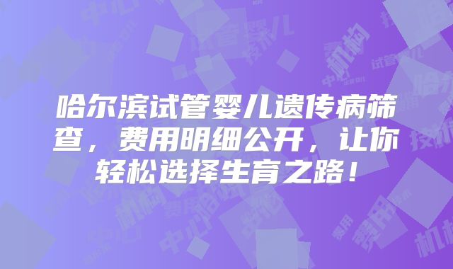 哈尔滨试管婴儿遗传病筛查,费用明细公开,让你轻松选择生育之路!