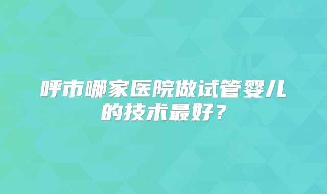 呼市哪家医院做试管婴儿的技术最好？