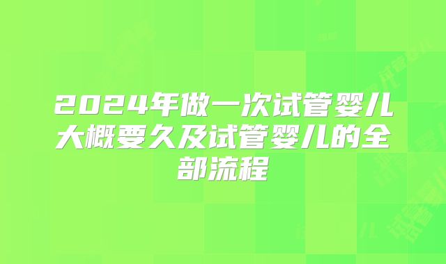 2024年做一次试管婴儿大概要久及试管婴儿的全部流程