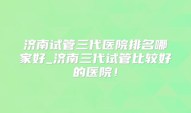 济南试管三代医院排名哪家好_济南三代试管比较好的医院！
