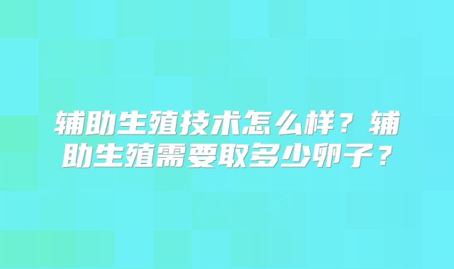 辅助生殖技术怎么样？辅助生殖需要取多少卵子？