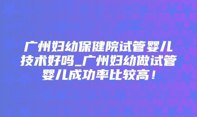 广州妇幼保健院试管婴儿技术好吗_广州妇幼做试管婴儿成功率比较高！