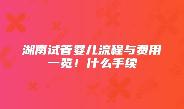 湖南试管婴儿流程与费用一览！什么手续