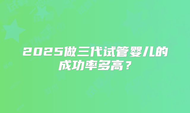 2025做三代试管婴儿的成功率多高?