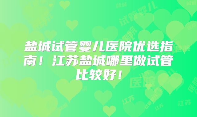 盐城试管婴儿医院优选指南！江苏盐城哪里做试管比较好！