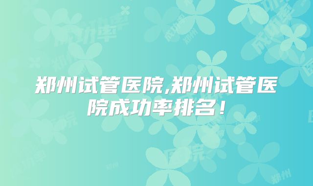郑州试管医院,郑州试管医院成功率排名!