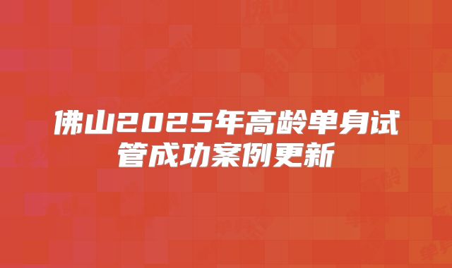 佛山2025年高龄单身试管成功案例更新