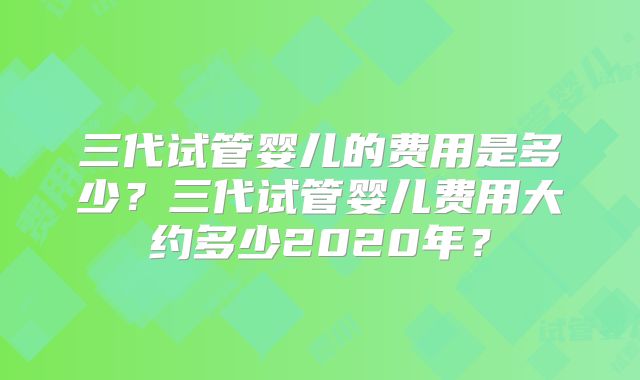 三代试管婴儿的费用是多少?三代试管婴儿费用大约多少2020年?