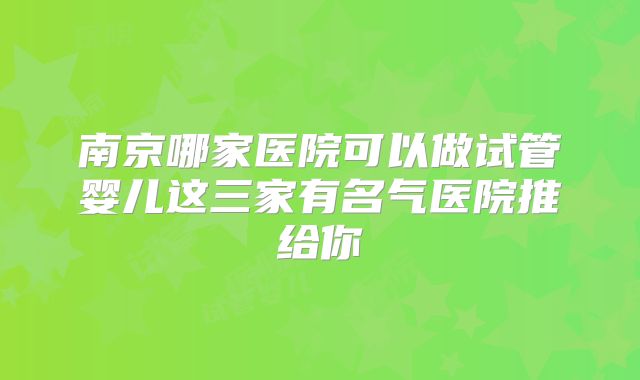 南京哪家医院可以做试管婴儿这三家有名气医院推给你