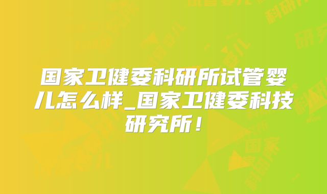 国家卫健委科研所试管婴儿怎么样_国家卫健委科技研究所！