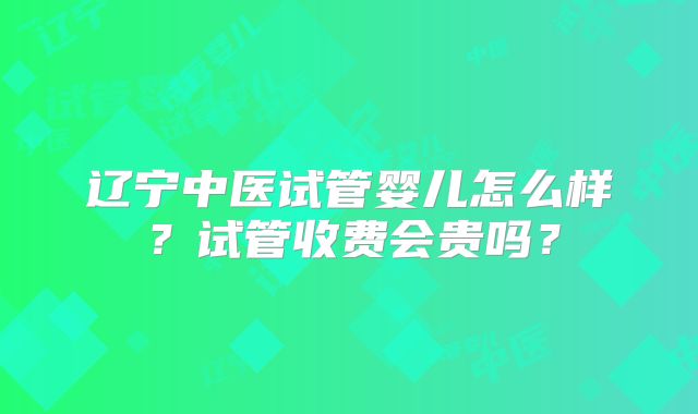 辽宁中医试管婴儿怎么样?试管收费会贵吗?