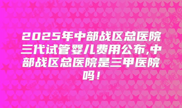 2025年中部战区总医院三代试管婴儿费用公布,中部战区总医院是三甲医院吗！