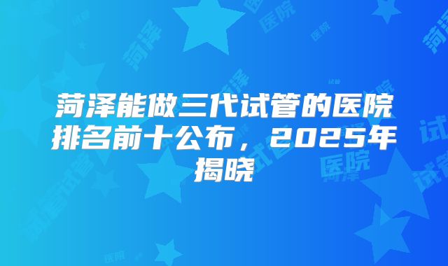 菏泽能做三代试管的医院排名前十公布,2025年揭晓