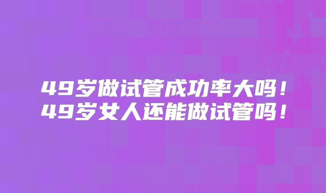 49岁做试管成功率大吗!49岁女人还能做试管吗!