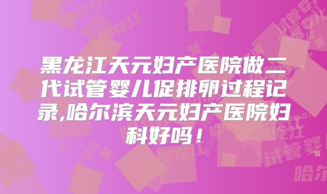 黑龙江天元妇产医院做二代试管婴儿促排卵过程记录,哈尔滨天元妇产医院妇科好吗!