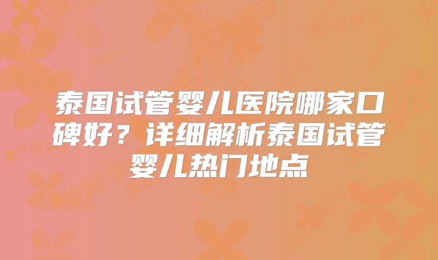 泰国试管婴儿医院哪家口碑好？详细解析泰国试管婴儿热门地点