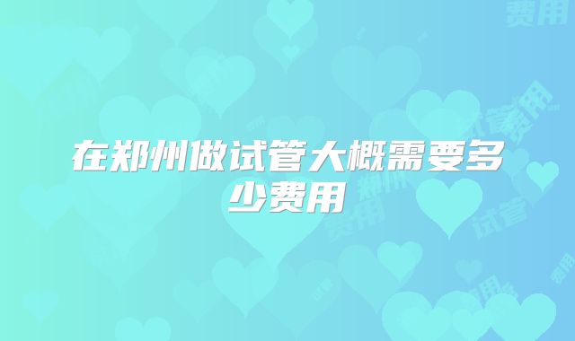 在郑州做试管大概需要多少费用
