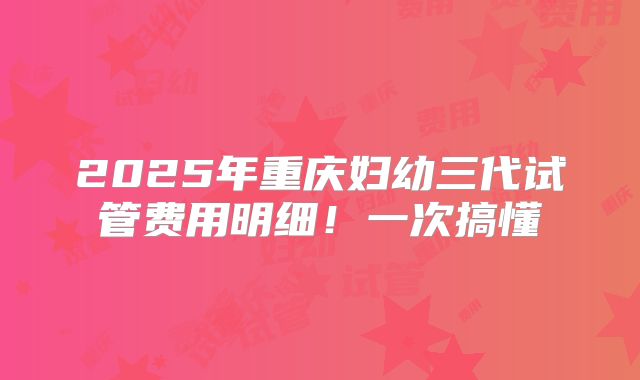 2025年重庆妇幼三代试管费用明细！一次搞懂