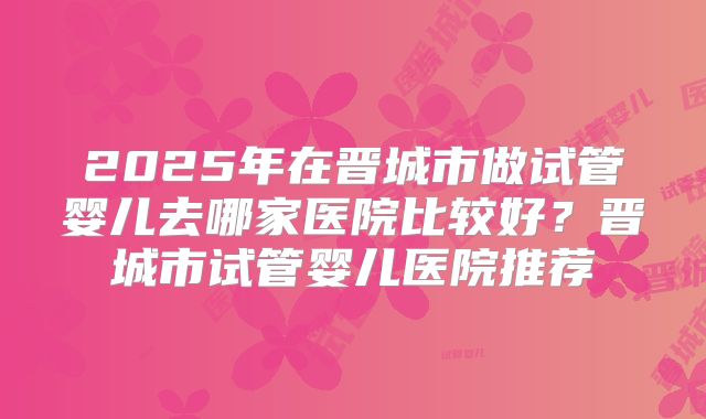 2025年在晋城市做试管婴儿去哪家医院比较好？晋城市试管婴儿医院推荐