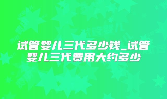 试管婴儿三代多少钱_试管婴儿三代费用大约多少