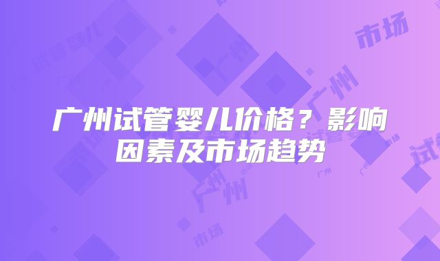 广州试管婴儿价格？影响因素及市场趋势