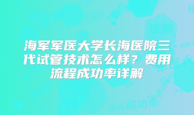 海军军医大学长海医院三代试管技术怎么样？费用流程成功率详解