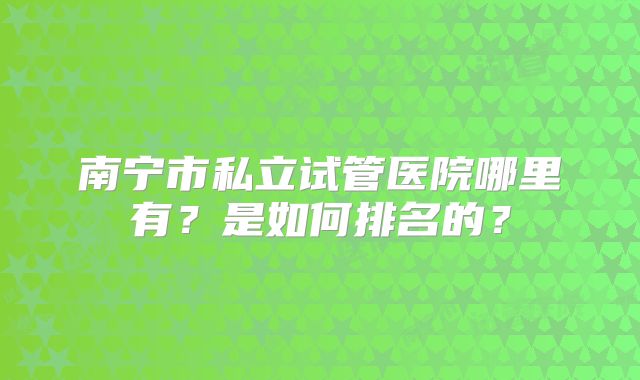 南宁市私立试管医院哪里有？是如何排名的？