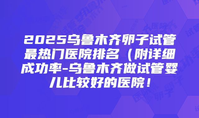 2025乌鲁木齐卵子试管最热门医院排名(附详细成功率-乌鲁木齐做试管婴儿比较好的医院!