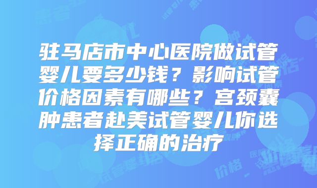 驻马店市中心医院做试管婴儿要多少钱？影响试管价格因素有哪些？宫颈囊肿患者赴美试管婴儿你选择正确的治疗