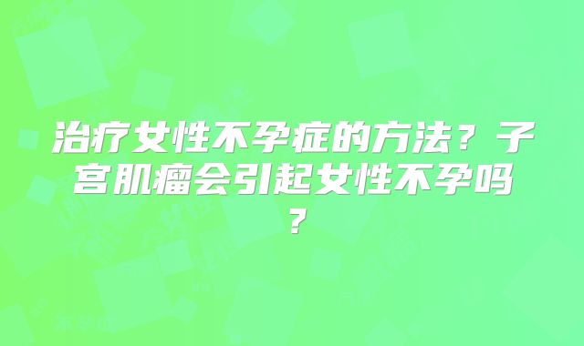 治疗女性不孕症的方法？子宫肌瘤会引起女性不孕吗？