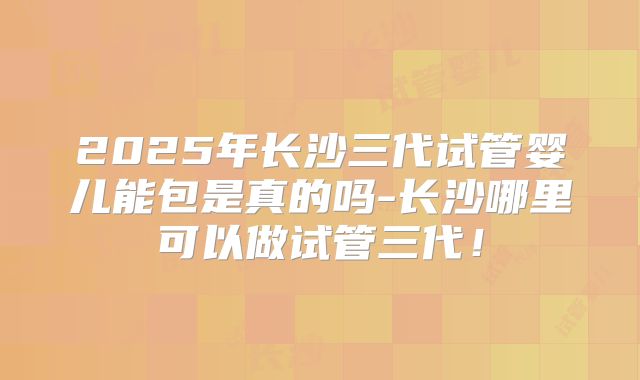 2025年长沙三代试管婴儿能包是真的吗-长沙哪里可以做试管三代！