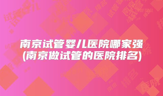 南京试管婴儿医院哪家强(南京做试管的医院排名)