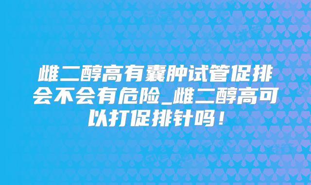 雌二醇高有囊肿试管促排会不会有危险_雌二醇高可以打促排针吗！