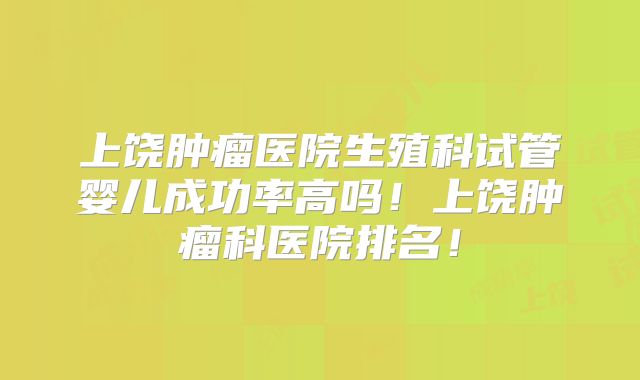 上饶肿瘤医院生殖科试管婴儿成功率高吗！上饶肿瘤科医院排名！