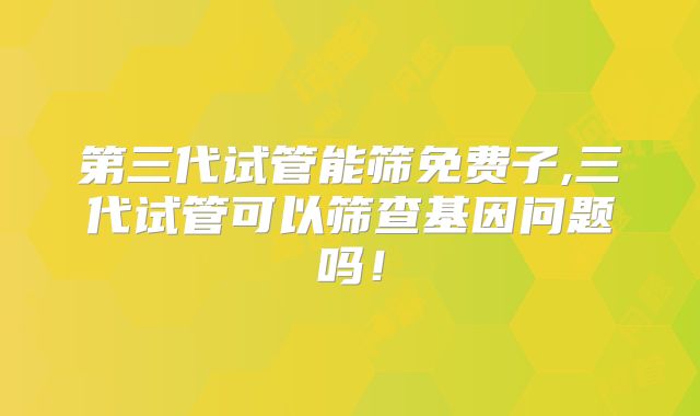 第三代试管能筛免费子,三代试管可以筛查基因问题吗!