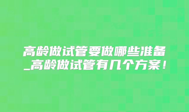 高龄做试管要做哪些准备_高龄做试管有几个方案!