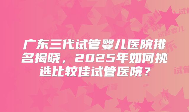 广东三代试管婴儿医院排名揭晓，2025年如何挑选比较佳试管医院？