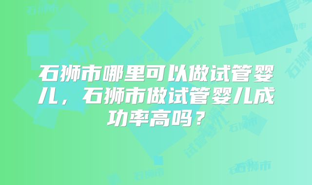 石狮市哪里可以做试管婴儿，石狮市做试管婴儿成功率高吗？