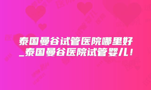 泰国曼谷试管医院哪里好_泰国曼谷医院试管婴儿！