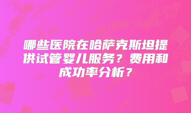 哪些医院在哈萨克斯坦提供试管婴儿服务?费用和成功率分析?