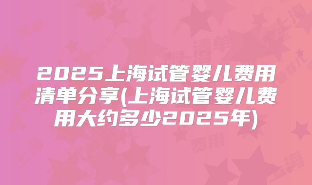 2025上海试管婴儿费用清单分享(上海试管婴儿费用大约多少2025年)