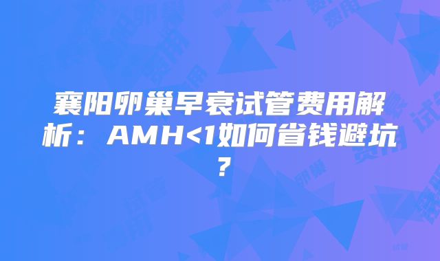 襄阳卵巢早衰试管费用解析：AMH<1如何省钱避坑？