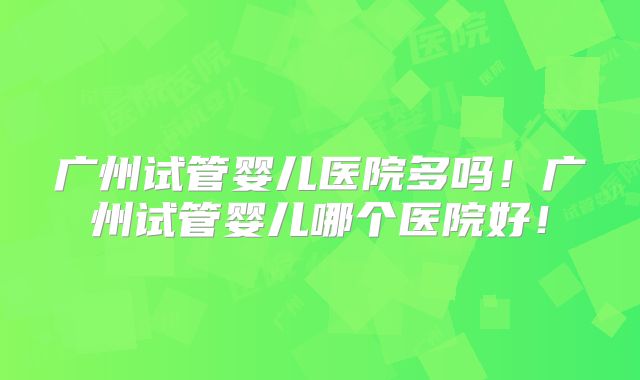 广州试管婴儿医院多吗！广州试管婴儿哪个医院好！