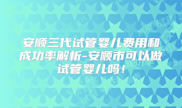安顺三代试管婴儿费用和成功率解析-安顺市可以做试管婴儿吗！