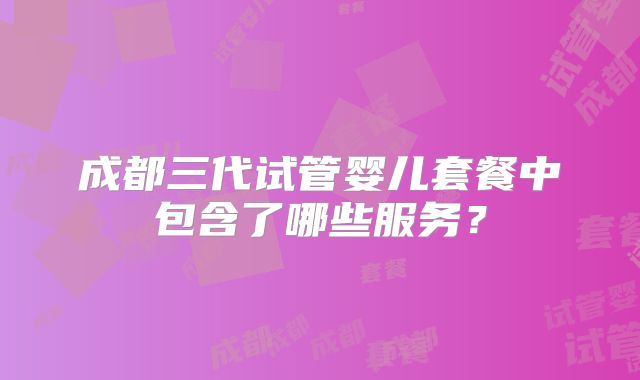 成都三代试管婴儿套餐中包含了哪些服务？
